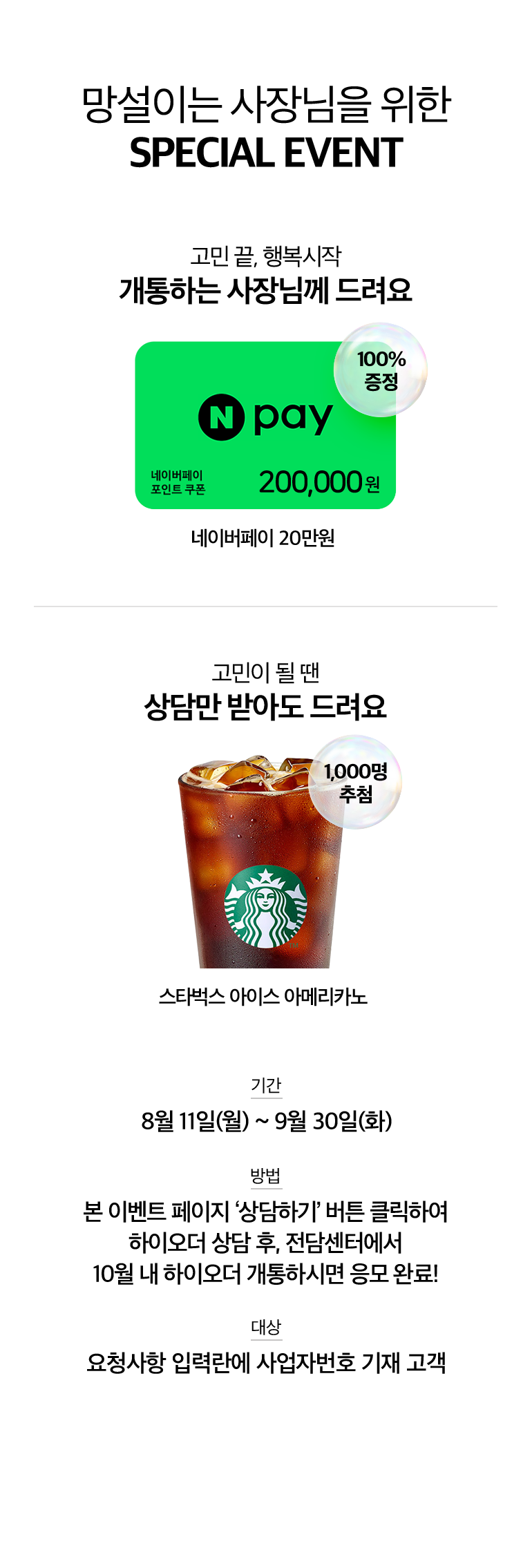망설이는 사장님을 위한 SPECIAL EVENT. 고민 끝, 행복시작 개통하는 사장님께 드려요. 네이버페이 포인트 쿠폰 , 네이버페이 20만원 100% 증정. 고민이 될 땐 상담만 받아도 드려요. 스타벅스 아이스 아메리카노 1,000명 추첨. 기간:8월 11일(월) ~ 9월 30일(화). 방법:본 이벤트 페이지 ‘상담하기’ 버튼 클릭하여 하이오더 상담 후, 전담센터에서 10월 내 하이오더 개통하시면 응모 완료!. 대상:요청사항 입력란에 사업자번호 기재 고객.
