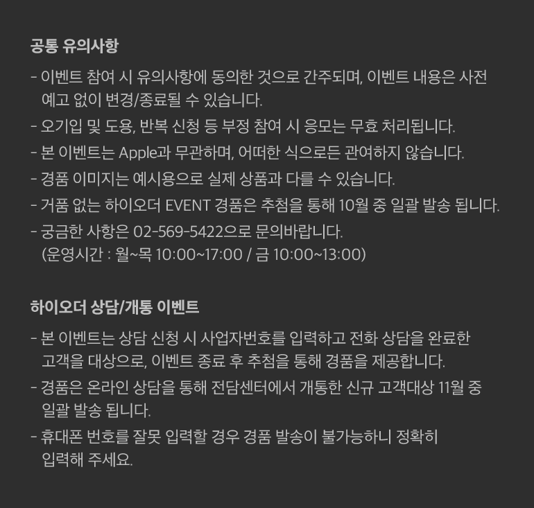 공통 유의사항- 이벤트 참여 시 유의사항에 동의한 것으로 간주되며, 이벤트 내용은 사전 예고 없이 변경/종료될 수 있습니다.- 오기입 및 도용, 반복 신청 등 부정 참여 시 응모는 무효 처리됩니다.- 본 이벤트는 Apple과 무관하며, 어떠한 식으로든 관여하지 않습니다.- 경품 이미지는 예시용으로 실제 상품과 다를 수 있습니다.- 거품 없는 하이오더 EVENT 경품은 추첨을 통해 10월 중 일괄 발송 됩니다.- 궁금한 사항은 02-569-5422으로 문의바랍니다. (운영시간 : 월~목 10:00~17:00 / 금 10:00~13:00)하이오더 상담/개통 이벤트- 본 이벤트는 상담 신청 시 사업자번호를 입력하고 전화 상담을 완료한 고객을 대상으로, 이벤트 종료 후 추첨을 통해 경품을 제공합니다.- 경품은 온라인 상담을 통해 전담센터에서 개통한 신규 고객대상 11월 중 일괄 발송 됩니다.- 휴대폰 번호를 잘못 입력할 경우 경품 발송이 불가능하니 정확히 입력해 주세요.