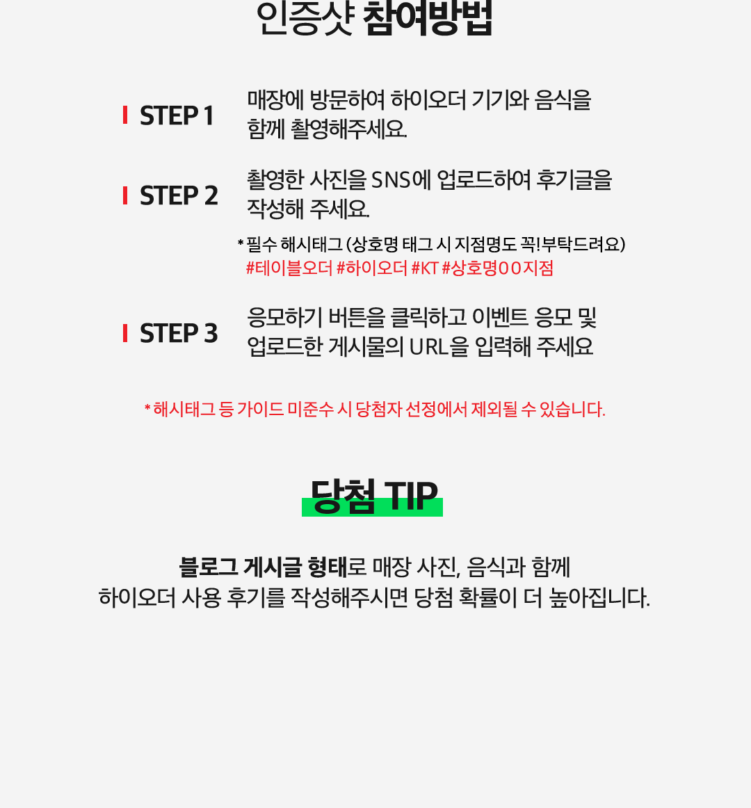 인증샷 참여방법. STEP 1 매장에 방문하여 하이오더 기기와 음식을 함께 촬영해주세요. STEP 2 촬영한 사진을 SNS에 업로드하여 후기글을 작성해 주세요. * 필수 해시태그 (상호명 태그 시 지점명도 꼭! 부탁드려요) #테이블오더 #하이오더 #KT #상호명00지점/. STEP 3 응모하기 버튼을 클릭하고 이벤트 응모 및 업로드한 게시물의 URL을 입력해 주세요. * 해시태그 등 가이드 미준수 시 당첨자 선정에서 제외될 수 있습니다. 당첨 TIP. 블로그 게시글 형태로 매장 사진, 음식과 함께 하이오더 사용 후기를 작성해주시면 당첨 확률이 더 높아집니다.