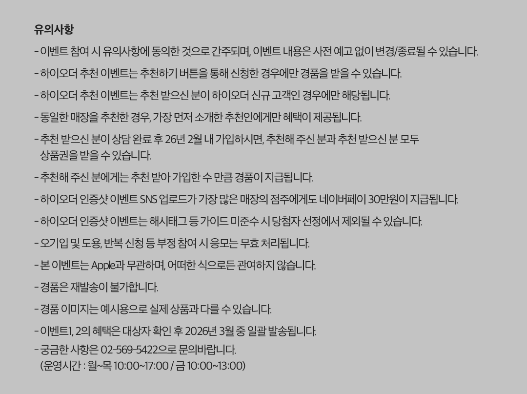 유의사항 - 이벤트 참여 시 유의사항에 동의한 것으로 간주되며, 이벤트 내용은 사전 예고 없이 변경/종료될 수 있습니다. - 하이오더 추천 이벤트는 추천하기 버튼을 통해 신청한 경우에만 경품을 받을 수 있습니다. - 하이오더 추천 이벤트는 추천 받으신 분이 하이오더 신규 고객인 경우에만 해당됩니다. - 동일한 매장을 추천한 경우, 가장 먼저 소개한 추천인에게만 혜택이 제공됩니다. - 추천 받으신 분이 상담 완료 후 26년 2월 내 가입하시면, 추천해 주신 분과 추천 받으신 분 모두 상품권을 받을 수 있습니다. - 추천해 주신 분에게는 추천 받아 가입한 수 만큼 경품이 지급됩니다. - 하이오더 인증샷 이벤트 SNS 업로드가 가장 많은 매장의 점주에게도 네이버페이 30만원이 지급됩니다. - 하이오더 인증샷 이벤트는 해시태그 등 가이드 미준수 시 당첨자 선정에서 제외될 수 있습니다. - 오기입 및 도용, 반복 신청 등 부정 참여 시 응모는 무효 처리됩니다. - 본 이벤트는 Apple과 무관하며, 어떠한 식으로든 관여하지 않습니다. - 경품은 재발송이 불가합니다. - 경품 이미지는 예시용으로 실제 상품과 다를 수 있습니다. - 이벤트1, 2의 혜택은 대상자 확인 후 2026년 3월 중 일괄 발송됩니다. - 궁금한 사항은 02-569-5422으로 문의바랍니다. (운영시간 : 월~목 10:00~17:00 / 금 10:00~13:00).