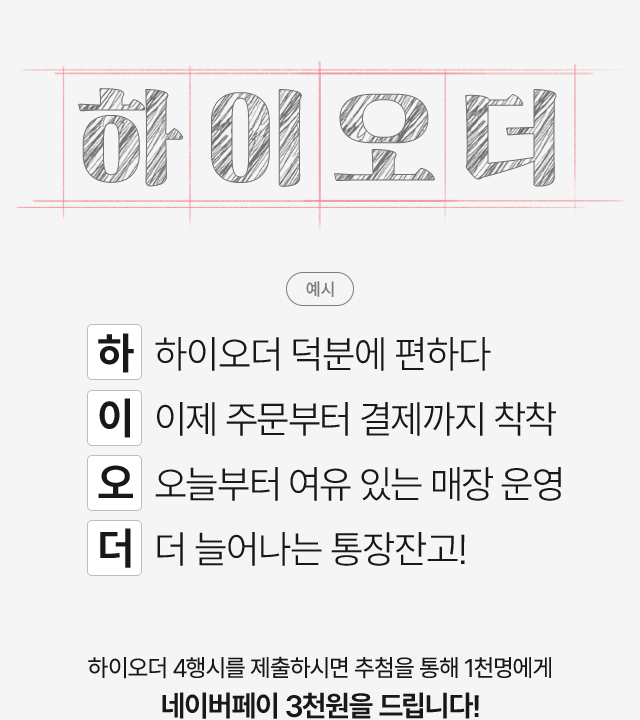 하이오더. 예시. 하  하이오더 덕분에 편하다. 이  이제 주문부터 결제까지 착착. 오  오늘부터 여유 있는 매장 운영. 더  더 늘어나는 통장잔고!. 하이오더 4행시를 제출하시면 추첨을 통해 1천명에게 네이버페이 3천원을 드립니다!.