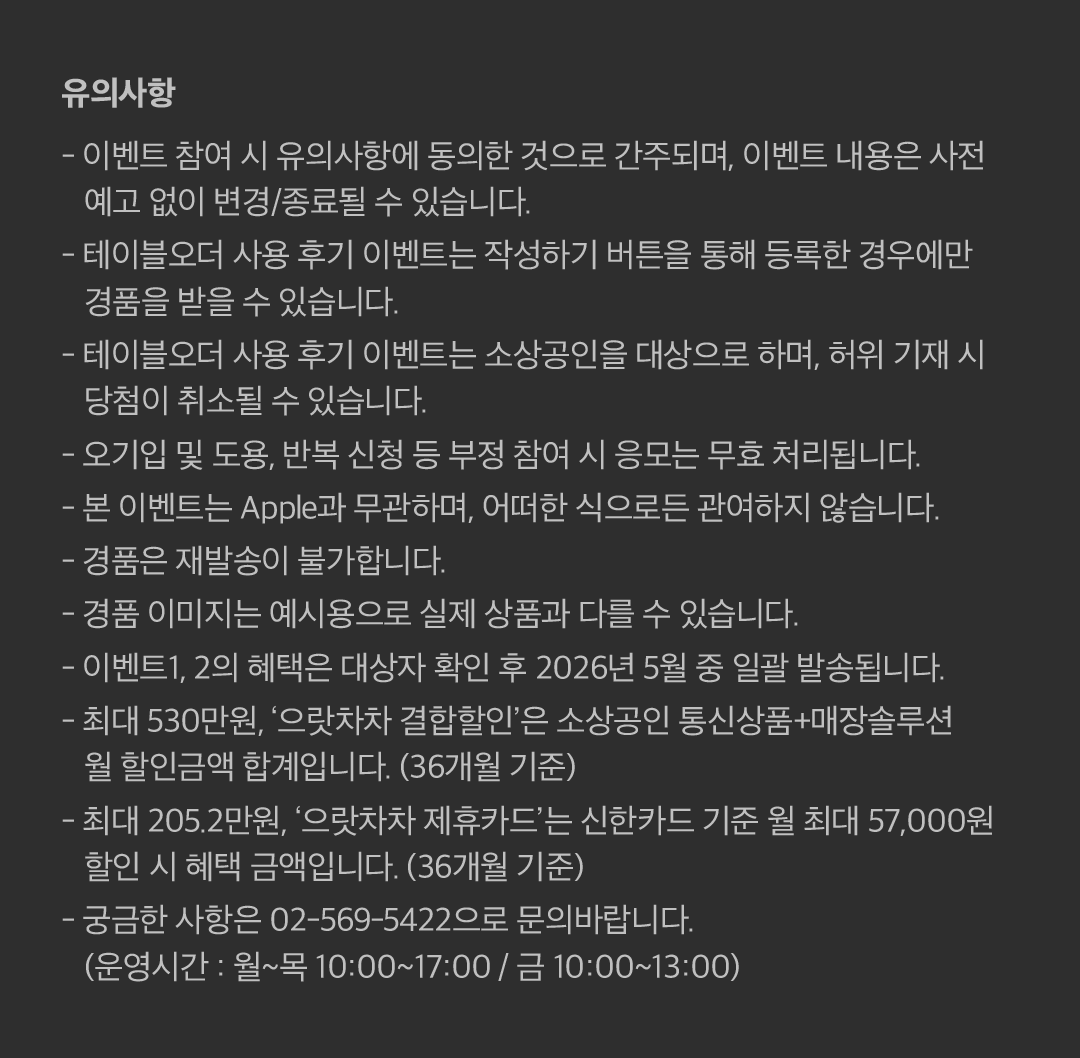 유의사항 - 이벤트 참여 시 유의사항에 동의한 것으로 간주되며, 이벤트 내용은 사전 예고 없이 변경/종료될 수 있습니다. - 테이블오더 사용 후기 이벤트는 작성하기 버튼을 통해 등록한 경우에만 경품을 받을 수 있습니다. - 테이블오더 사용 후기 이벤트는 소상공인을 대상으로 하며, 허위 기재 시 당첨이 취소될 수 있습니다. - 오기입 및 도용, 반복 신청 등 부정 참여 시 응모는 무효 처리됩니다. - 본 이벤트는 Apple과 무관하며, 어떠한 식으로든 관여하지 않습니다. - 경품은 재발송이 불가합니다. - 경품 이미지는 예시용으로 실제 상품과 다를 수 있습니다. - 이벤트1, 2의 혜택은 대상자 확인 후 2026년 5월 중 일괄 발송됩니다. - 최대 530만원, ‘으랏차차 결합할인’은 소상공인 통신상품+매장솔루션 월 할인금액 합계입니다. (36개월 기준) - 최대 205.2만원, ‘으랏차차 제휴카드’는 신한카드 기준 월 최대 55,000원 할인 시 혜택 금액입니다. (36개월 기준) - 궁금한 사항은 02-569-5422으로 문의바랍니다. (운영시간 : 월~목 10:00~17:00 / 금 10:00~13:00).
