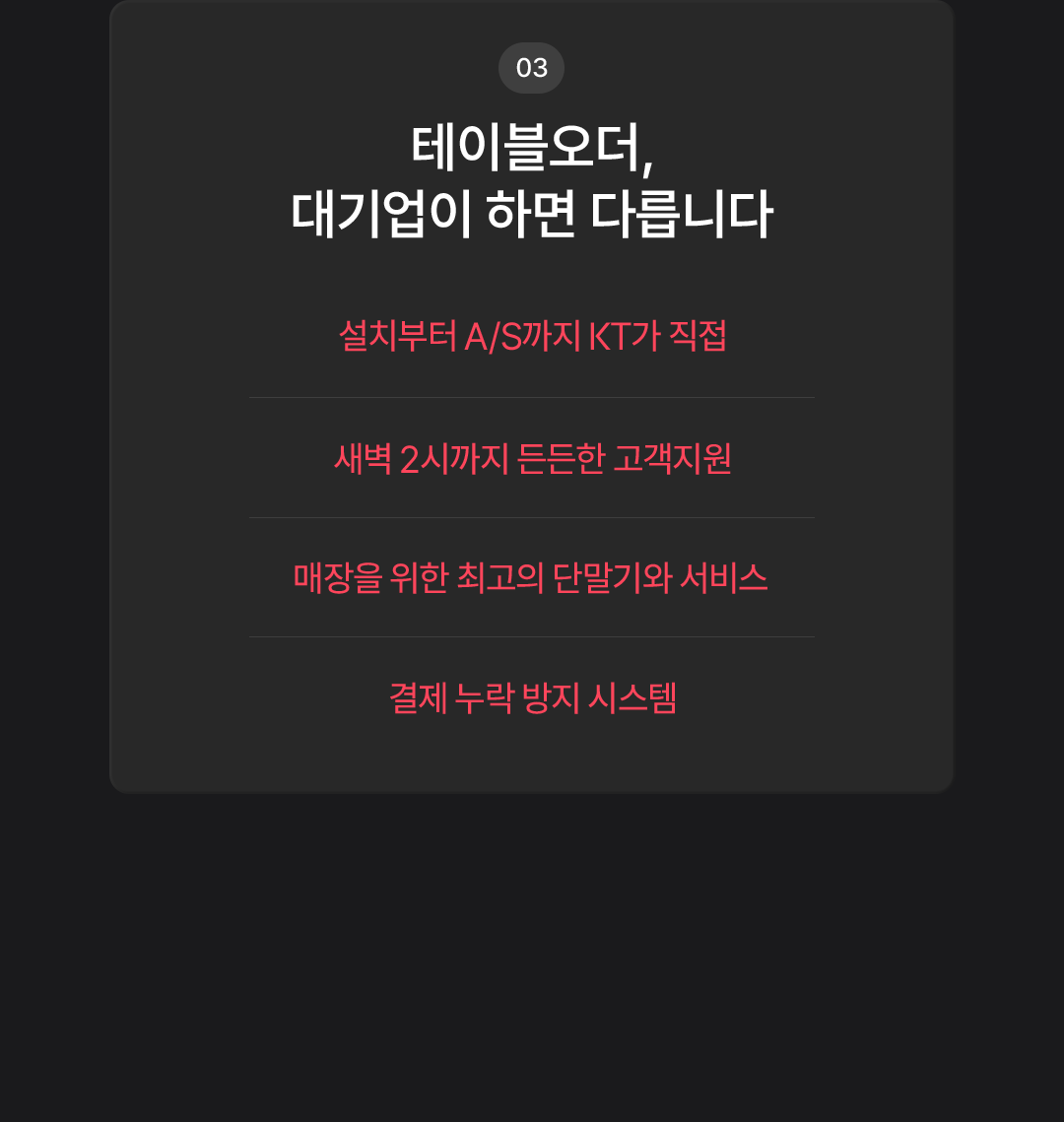 03. 테이블오더, 대기업이 하면 다릅니다. 설치부터 A/S까지 KT가 직접. 새벽 2시까지 든든한 고객지원. 매장을 위한 최고의 단말기와 서비스. 결제 누락 방지 시스템.
