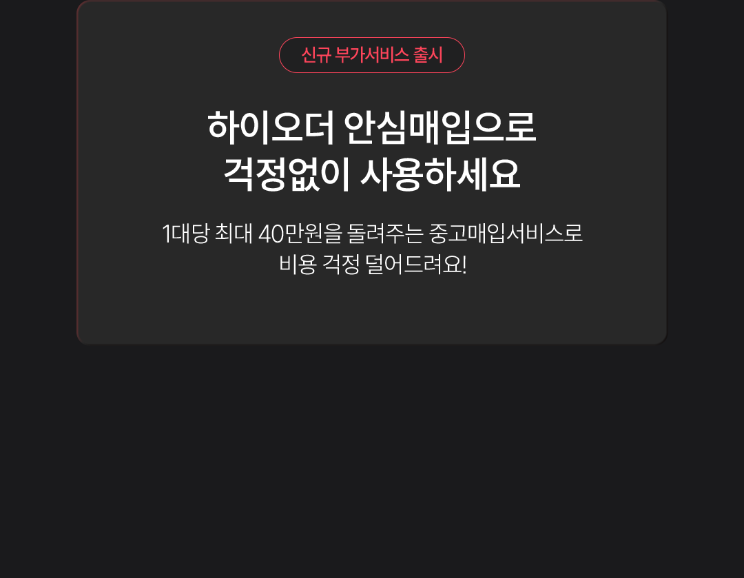 신규 부가서비스 출시. 하이오더 안심매입으로 걱정없이 사용하세요. 1대당 최대 40만원을 돌려주는 중고매입서비스로 비용 걱정 덜어드려요!.