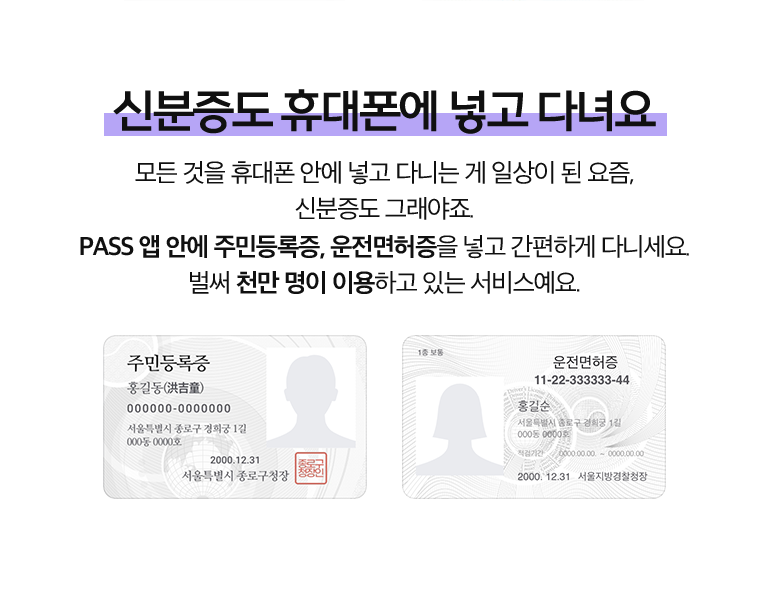 신분증도 휴대폰에 넣고 다녀요. 모든 것을 휴대폰 안에 넣고 다니는 게 일상이 된 요즘, 신분증도 그래야죠. PASS 앱 안에 주민등록증, 운전면허증을 넣고 간편하게 다니세요. 벌써 천만 명이 이용하고 있는 서비스예요.