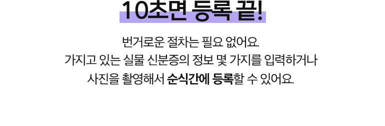 10초면 등록 끝!. 번거로운 절차는 필요 없어요. 가지고 있는 실물 신분증의 정보 몇 가지를 입력하거나  사진을 촬영해서 순식간에 등록할 수 있어요. 