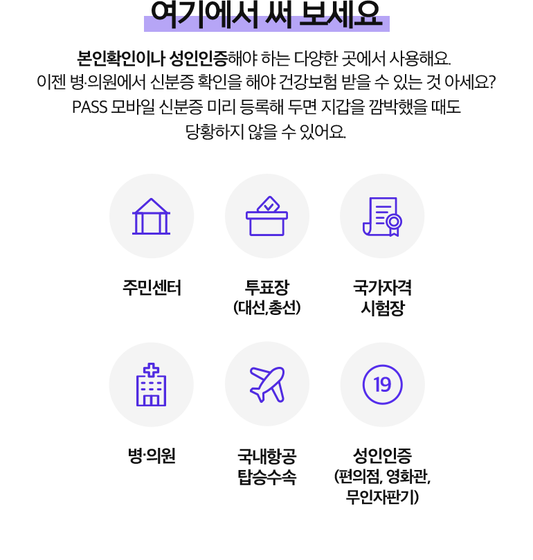 여기에서 써 보세요. 본인확인이나 성인인증해야 하는 다양한 곳에서 사용해요. 이젠 병.의원에서 신분증 확인을 해야 건강보험 받을 수 있는 것 아세요? PASS 모바일 신분증 미리 등록해 두면 지갑을 깜박했을 때도 당황하지 않을 수 있어요. 주민센터, 투표장 (대선,총선), 국가자격 시험장, 병.의원, 국내항공 탑승수속, 성인인증 (편의점, 영화관, 무인자판기).