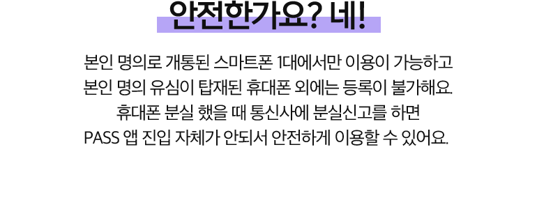 안전한가요? 네!. 본인 명의로 개통된 스마트폰 1대에서만 이용이 가능하고 본인 명의 유심이 탑재된 휴대폰 외에는 등록이 불가해요. 휴대폰 분실 했을 때 통신사에 분실신고를 하면 PASS 앱 진입 자체가 안되서 안전하게 이용할 수 있어요.