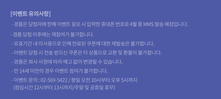 [이벤트 유의사항] - 경품은 당첨자에 한해 이벤트 응모 시 입력한 휴대폰 번호로 4월 중 MMS 발송 예정입니다. - 경품 당첨 이후에는 재참여가 불가합니다. - 유효기간 내 미사용으로 인해 만료된 쿠폰에 대한 재발송은 불가합니다. - 이벤트 당첨 시 전송 받으신 쿠폰은 타 상품으로 교환 및 환불이 불가합니다. - 경품은 회사 사정에 따라 예고 없이 변경될 수 있습니다. - 만 14세 미만의 경우 이벤트 참여가 불가합니다. - 이벤트 문의 : 02-569-5422 / 평일 오전 10시부터 오후 5시까지 (점심시간 12시부터 13시까지/주말 및 공휴일 휴무)