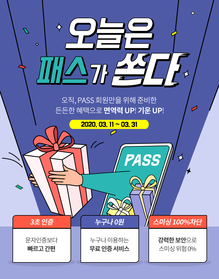 오늘은 패스가 쏜다 오직, PASS 회원만을 위해 준비한 든든한 혜택으로 면역력 UP! 기운 UP! 2020. 03. 11 ~ 03. 31 3초 인증 문자인증보다 빠르고 간편 누구나 0원 누구나 이용하는 무료 인증 서비스 스미싱 100%차단 강력한 보안으로 스미싱 위험 0%