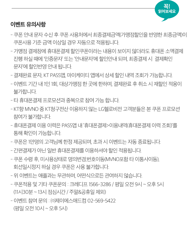 꼭! 읽어보세요. 이벤트 유의사항 - 쿠폰 안내 문자 수신 후 쿠폰 사용처에서 최종결제금액(가맹점할인을 반영한 최종금액)이 쿠폰사용 기준 금액 이상일 경우 자동으로 적용됩니다. - 가맹점 결제창에 휴대폰결제 할인쿠폰이라는 내용이 보이지 않더라도 휴대폰 소액결제 진행 하실 때에 ‘인증문자’ 또는 ‘안내문자’에 할인안내 되며, 최종결제 시  결제확인 문자’에 할인반영 안내 됩니다. - 결제완료 문자, KT PASS앱, 마이케이티 앱에서 상세 할인 내역 조회가 가능합니다. - 이벤트 기간 내 1인 1회, 대상가맹점 한 곳에 한하며, 결제완료 후 취소 시 재할인 적용이 불가합니다. - 타 휴대폰결제 프로모션과 중복으로 참여 가능 합니다. - KT향 MVNO 중 KT청구전산 이용하지 않는 LG헬로비전 고객분들은 본 쿠폰 프로모션 참여가 불가합니다. - 휴대폰결제 이용 이력은 PASS앱 내 ’휴대폰결제>이용내역(휴대폰결제 이력 조회)’를 통해 확인이 가능합니다. - 쿠폰은 1만명의 고객님께 한정 제공되며, 초과 시 이벤트는 자동 종료됩니다. - 간편결제가 아닌 일반 휴대폰결제를 이용하셔야 할인 적용됩니다. - 쿠폰 수령 후, 미사용상태로 명의변경,번호이동(MVNO포함 타 이통사이동), 회선일시정지 하실 경우 쿠폰은 사용 불가합니다. - 위 이벤트는 애플과는 무관하며, 어떤식으로든 관여하지 않습니다. - 쿠폰적용 및 기타 쿠폰문의 : 크레디프 1566-3286 / 평일 오전 9시 ~ 오후 5시 (11시30분 ~ 13시 점심시간 / 주말&공휴일 제외) - 이벤트 참여 문의 : ㈜제이에스애드컴 02-569-5422 (평일 오전 10시 ~ 오후 5시)