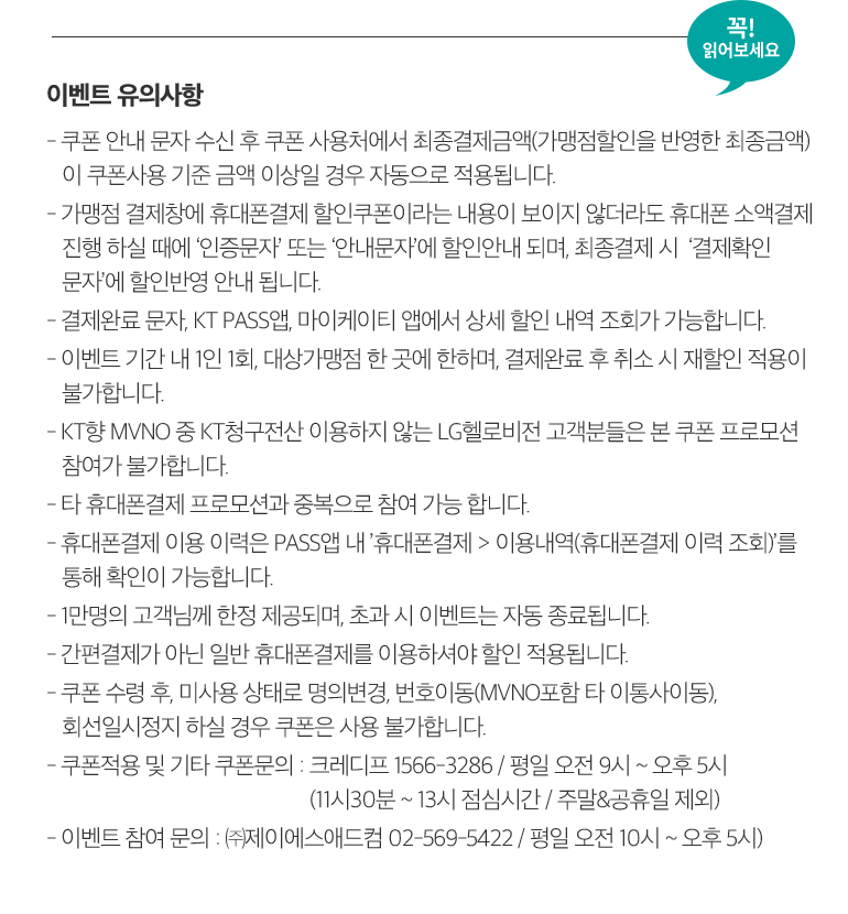 꼭! 읽어보세요. 이벤트 유의사항 - 쿠폰 안내 문자 수신 후 쿠폰 사용처에서 최종결제금액(가맹점할인을 반영한 최종금액) 이 쿠폰사용 기준 금액 이상일 경우 자동으로 적용됩니다. - 가맹점 결제창에 휴대폰결제 할인쿠폰이라는 내용이 보이지 않더라도 휴대폰 소액결제 진행 하실 때에 ‘인증문자’ 또는 ‘안내문자’에 할인안내 되며, 최종결제 시  ‘결제확인 문자’에 할인반영 안내 됩니다. - 결제완료 문자, KT PASS앱, 마이케이티 앱에서 상세 할인 내역 조회가 가능합니다. - 이벤트 기간 내 1인 1회, 대상가맹점 한 곳에 한하며, 결제완료 후 취소 시 재할인 적용이 불가합니다. - KT향 MVNO 중 KT청구전산 이용하지 않는 LG헬로비전 고객분들은 본 쿠폰 프로모션 참여가 불가합니다. - 타 휴대폰결제 프로모션과 중복으로 참여 가능 합니다. - 휴대폰결제 이용 이력은 PASS앱 내 ’휴대폰결제 > 이용내역(휴대폰결제 이력 조회)’를 통해 확인이 가능합니다. - 1만명의 고객님께 한정 제공되며, 초과 시 이벤트는 자동 종료됩니다. - 간편결제가 아닌 일반 휴대폰결제를 이용하셔야 할인 적용됩니다. - 쿠폰 수령 후, 미사용 상태로 명의변경, 번호이동(MVNO포함 타 이통사이동), 회선일시정지 하실 경우 쿠폰은 사용 불가합니다. - 쿠폰적용 및 기타 쿠폰문의 : 크레디프 1566-3286 / 평일 오전 9시 ~ 오후 5시 (11시30분 ~ 13시 점심시간 / 주말&공휴일 제외) - 이벤트 참여 문의 : ㈜제이에스애드컴 02-569-5422 / 평일 오전 10시 ~ 오후 5시).