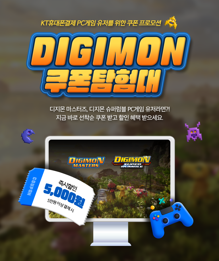 KT휴대폰결제 PC게임 유저를 위한 쿠폰 프로모션. Digimon 쿠폰탐험대. 디지몬 마스터즈, 디지몬 슈퍼럼블 PC게임 유저라면?! 지금 바로 선착순 쿠폰 받고 할인 혜택 받으세요. COUPON 즉시할인 5,000원 5만원 이상 결제 시.