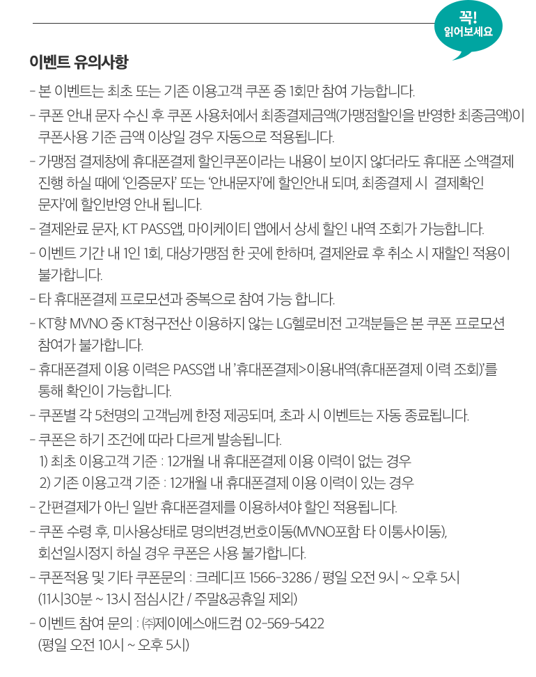 꼭! 읽어보세요. 이벤트 유의사항 - 본 이벤트는 최초 또는 기존 이용고객 쿠폰 중 1회만 참여 가능합니다. - 쿠폰 안내 문자 수신 후 쿠폰 사용처에서 최종결제금액(가맹점할인을 반영한 최종금액)이 쿠폰사용 기준 금액 이상일 경우 자동으로 적용됩니다. - 가맹점 결제창에 휴대폰결제 할인쿠폰이라는 내용이 보이지 않더라도 휴대폰 소액결제 진행 하실 때에 ‘인증문자’ 또는 ‘안내문자’에 할인안내 되며, 최종결제 시  결제확인 문자’에 할인반영 안내 됩니다. - 결제완료 문자, KT PASS앱, 마이케이티 앱에서 상세 할인 내역 조회가 가능합니다. - 이벤트 기간 내 1인 1회, 대상가맹점 한 곳에 한하며, 결제완료 후 취소 시 재할인 적용이 불가합니다. - 타 휴대폰결제 프로모션과 중복으로 참여 가능 합니다. - KT향 MVNO 중 KT청구전산 이용하지 않는 LG헬로비전 고객분들은 본 쿠폰 프로모션 참여가 불가합니다. - 휴대폰결제 이용 이력은 PASS앱 내 ’휴대폰결제>이용내역(휴대폰결제 이력 조회)’를 통해 확인이 가능합니다. - 쿠폰별 각 5천명의 고객님께 한정 제공되며, 초과 시 이벤트는 자동 종료됩니다. - 쿠폰은 하기 조건에 따라 다르게 발송됩니다. 1) 최초 이용고객 기준 : 12개월 내 휴대폰결제 이용 이력이 없는 경우 2) 기존 이용고객 기준 : 12개월 내 휴대폰결제 이용 이력이 있는 경우 - 간편결제가 아닌 일반 휴대폰결제를 이용하셔야 할인 적용됩니다. - 쿠폰 수령 후, 미사용상태로 명의변경,번호이동(MVNO포함 타 이통사이동), 회선일시정지 하실 경우 쿠폰은 사용 불가합니다. - 쿠폰적용 및 기타 쿠폰문의 : 크레디프 1566-3286 / 평일 오전 9시 ~ 오후 5시 (11시30분 ~ 13시 점심시간 / 주말&공휴일 제외) - 이벤트 참여 문의 : ㈜제이에스애드컴 02-569-5422 (평일 오전 10시 ~ 오후 5시)