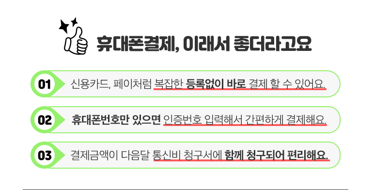 휴대폰결제, 이래서 좋더라고요. 01. 신용카드, 페이처럼 복잡한 등록없이 바로 결제 할 수 있어요. 02. 휴대폰번호만 있으면 인증번호 입력해서 간편하게 결제해요. 03. 결제금액이 다음달 통신비 청구서에 함께 청구되어 편리해요.