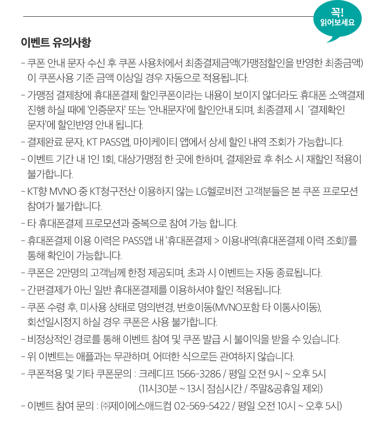 꼭! 읽어보세요. 이벤트 유의사항 - 쿠폰 안내 문자 수신 후 쿠폰 사용처에서 최종결제금액(가맹점할인을 반영한 최종금액) 이 쿠폰사용 기준 금액 이상일 경우 자동으로 적용됩니다. - 가맹점 결제창에 휴대폰결제 할인쿠폰이라는 내용이 보이지 않더라도 휴대폰 소액결제 진행 하실 때에 ‘인증문자’ 또는 ‘안내문자’에 할인안내 되며, 최종결제 시  ‘결제확인 문자’에 할인반영 안내 됩니다. - 결제완료 문자, KT PASS앱, 마이케이티 앱에서 상세 할인 내역 조회가 가능합니다. - 이벤트 기간 내 1인 1회, 대상가맹점 한 곳에 한하며, 결제완료 후 취소 시 재할인 적용이 불가합니다. - KT향 MVNO 중 KT청구전산 이용하지 않는 LG헬로비전 고객분들은 본 쿠폰 프로모션 참여가 불가합니다. - 타 휴대폰결제 프로모션과 중복으로 참여 가능 합니다. - 휴대폰결제 이용 이력은 PASS앱 내 ’휴대폰결제 > 이용내역(휴대폰결제 이력 조회)’를 통해 확인이 가능합니다. - 쿠폰은 2만명의 고객님께 한정 제공되며, 초과 시 이벤트는 자동 종료됩니다. - 간편결제가 아닌 일반 휴대폰결제를 이용하셔야 할인 적용됩니다. - 쿠폰 수령 후, 미사용 상태로 명의변경, 번호이동(MVNO포함 타 이통사이동), 회선일시정지 하실 경우 쿠폰은 사용 불가합니다. - 비정상적인 경로를 통해 이벤트 참여 및 쿠폰 발급 시 불이익을 받을 수 있습니다. - 위 이벤트는 애플과는 무관하며, 어떠한 식으로든 관여하지 않습니다. - 쿠폰적용 및 기타 쿠폰문의 : 크레디프 1566-3286 / 평일 오전 9시 ~ 오후 5시 (11시30분 ~ 13시 점심시간 / 주말&공휴일 제외) - 이벤트 참여 문의 : ㈜제이에스애드컴 02-569-5422 / 평일 오전 10시 ~ 오후 5시).